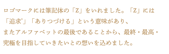 ログマークには筆記体の「Z」をいれました。「Z」には「追求'」「ありつづける」という意味があり、またアルファベットの最後であることから、最終・最高・究極を目指していきたいとの想いを込めました。